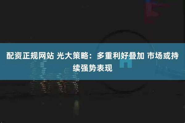 配资正规网站 光大策略：多重利好叠加 市场或持续强势表现